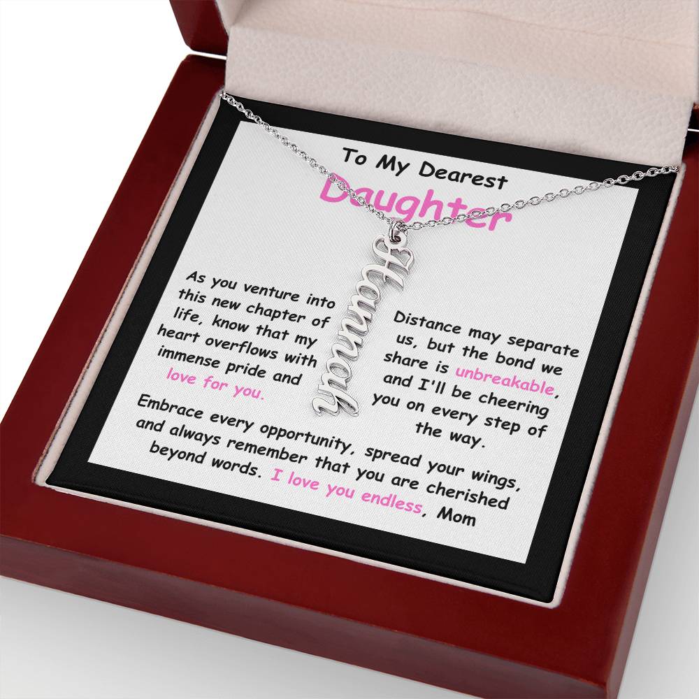To My Dearest Daughter message card expression mom's love for her daughter going away to college. Mom is sharing her emotions with this Vertical Name Necklace jewelry piece.