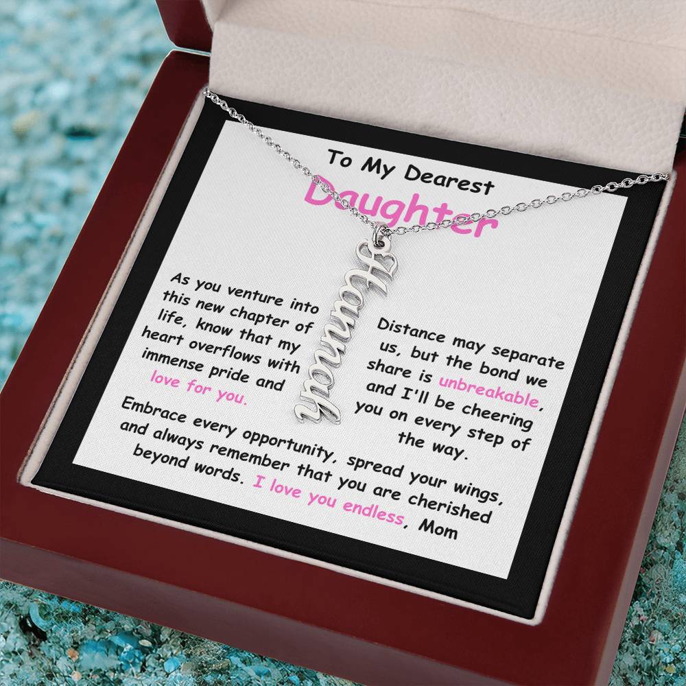 To My Dearest Daughter message card expression mom's love for her daughter going away to college. Mom is sharing her emotions with this Vertical Name Necklace jewelry piece.