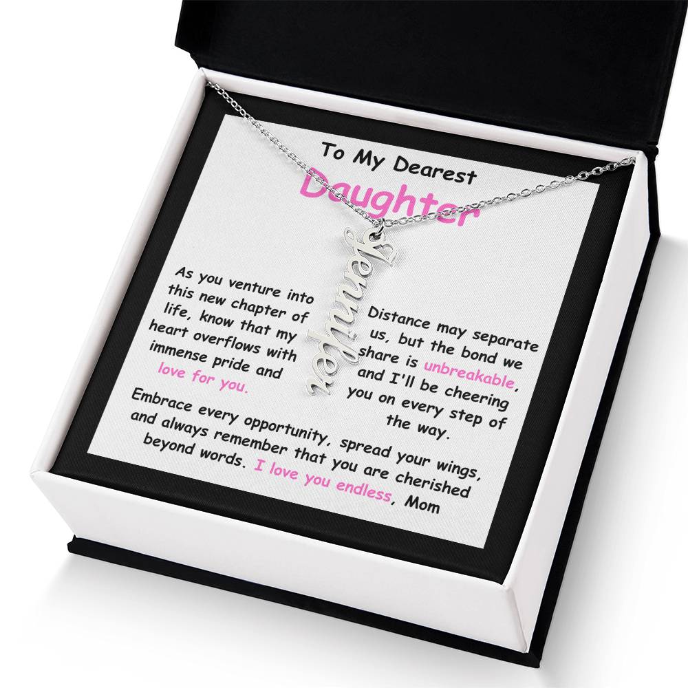 To My Dearest Daughter message card expression mom's love for her daughter going away to college.  Mom is sharing her emotions with this Vertical Name Necklace jewelry piece.