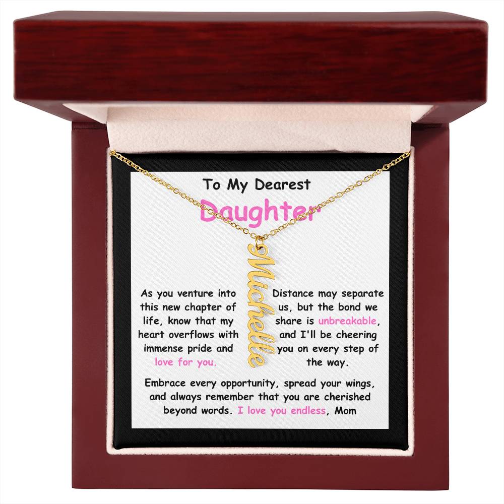 To My Dearest Daughter message card expression mom's love for her daughter going away to college.  Mom is sharing her emotions with this Vertical Name Necklace jewelry piece.